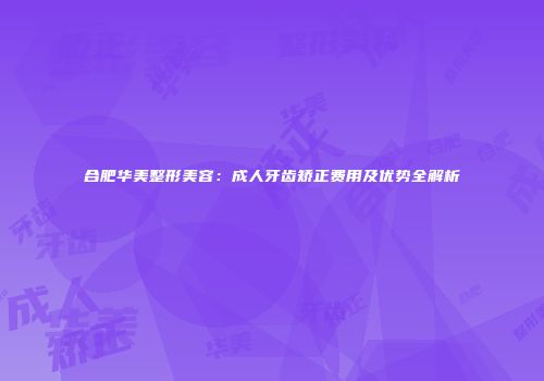 合肥华美整形美容：成人牙齿矫正费用及优势全解析