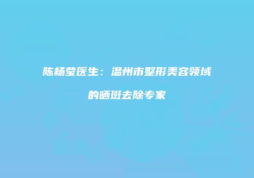 陈杨莹医生：温州市整形美容领域的晒斑去除专家