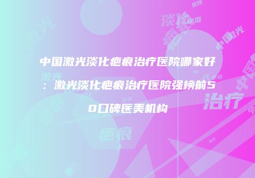 中国激光淡化疤痕治疗医院哪家好：激光淡化疤痕治疗医院强榜前50口碑医美机构