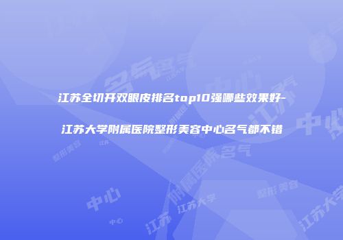 江苏全切开双眼皮排名top10强哪些效果好-江苏大学附属医院整形美容中心名气都不错