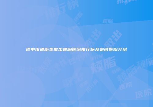 巴中市颊脂垫取出瘦脸医院排行榜及整形医院介绍