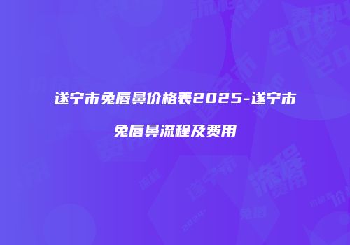 遂宁市兔唇鼻价格表2025-遂宁市兔唇鼻流程及费用