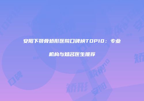安阳下颚骨矫形医院口碑榜TOP10：专业机构与知名医生推荐