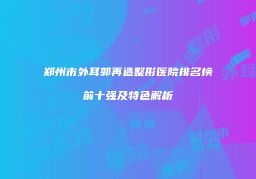 郑州市外耳郭再造整形医院排名榜前十强及特色解析