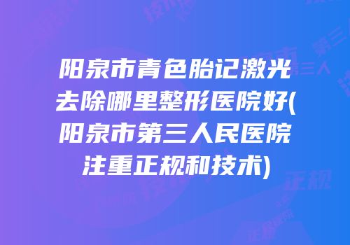 阳泉市青色胎记激光去除哪里整形医院好(阳泉市第三人民医院注重正规和技术)
