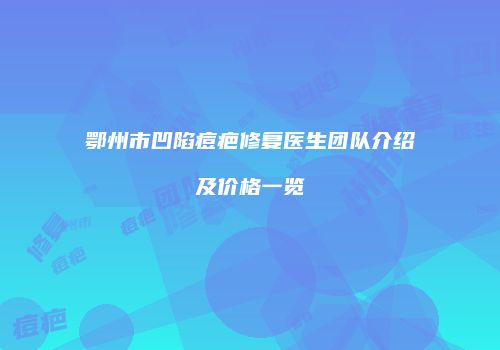 鄂州市凹陷痘疤修复医生团队介绍及价格一览