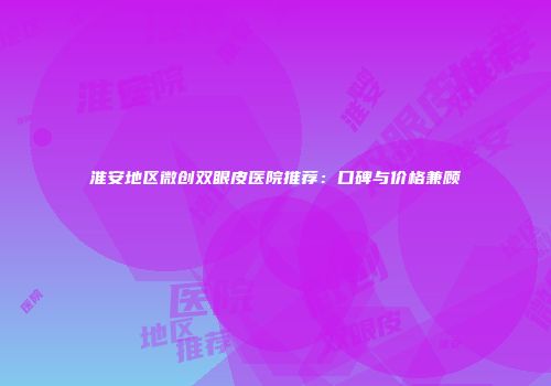 淮安地区微创双眼皮医院推荐：口碑与价格兼顾