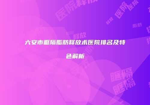 六安市眶隔脂肪释放术医院排名及特色解析