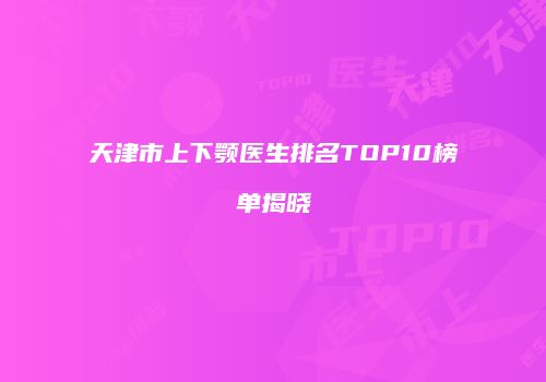 天津市上下颚医生排名TOP10榜单揭晓