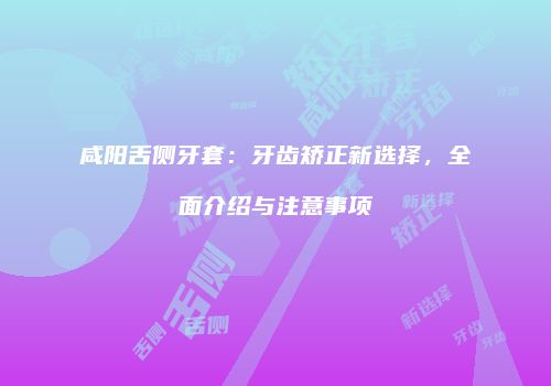 咸阳舌侧牙套：牙齿矫正新选择，全面介绍与注意事项