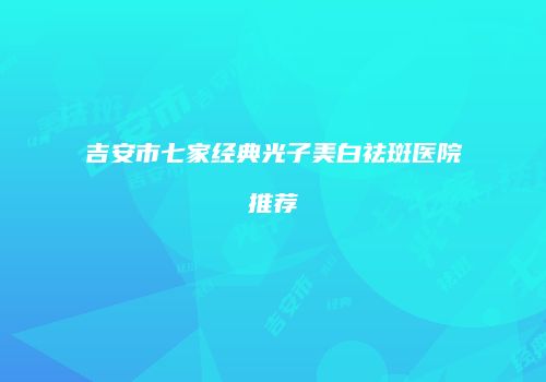 吉安市七家经典光子美白祛斑医院推荐