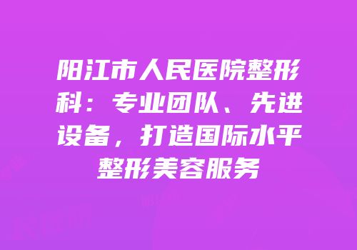 阳江市人民医院整形科：专业团队、先进设备，打造国际水平整形美容服务