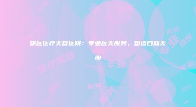煤医医疗美容医院：专业医美服务，塑造自然美丽