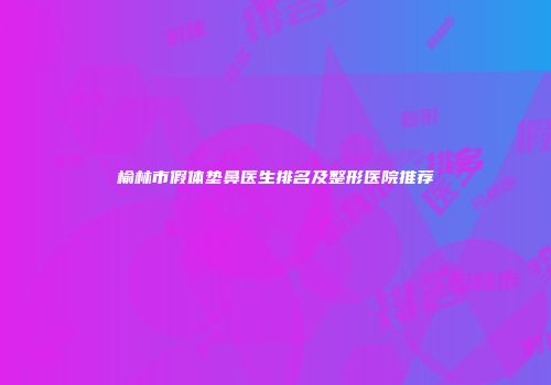榆林市假体垫鼻医生排名及整形医院推荐