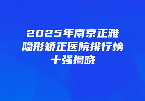 2025年南京正雅隐形矫正医院排行榜十强揭晓
