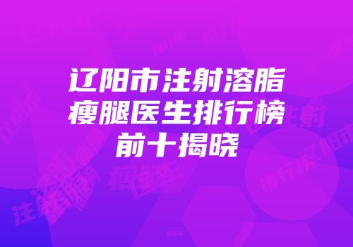 辽阳市注射溶脂瘦腿医生排行榜前十揭晓