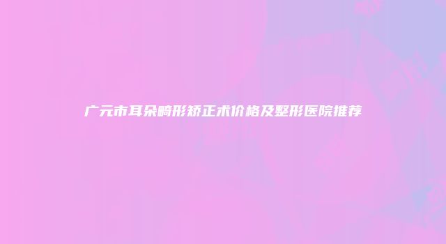 广元市耳朵畸形矫正术价格及整形医院推荐