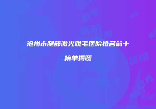 沧州市腿部激光脱毛医院排名前十榜单揭晓