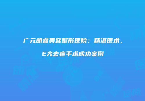 广元朗睿美容整形医院：精湛医术，E光去痘手术成功案例