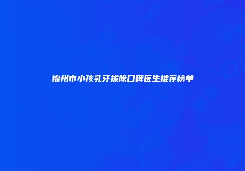 锦州市小孩乳牙拔除口碑医生推荐榜单