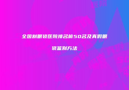 全国割眼袋医院排名前50名及真假眼袋鉴别方法