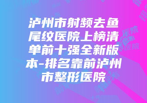 泸州市射频去鱼尾纹医院上榜清单前十强全新版本-排名靠前泸州市整形医院