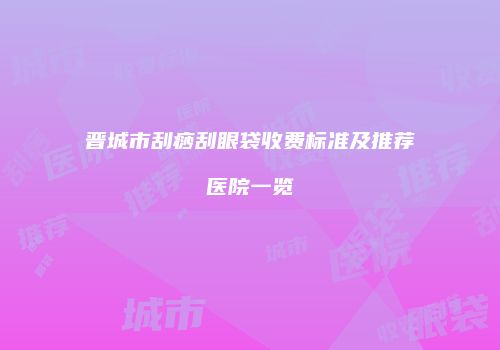 晋城市刮痧刮眼袋收费标准及推荐医院一览