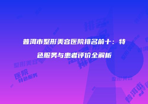 普洱市整形美容医院排名前十：特色服务与患者评价全解析