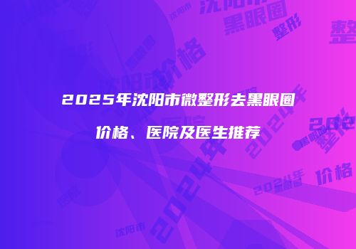 2025年沈阳市微整形去黑眼圈价格、医院及医生推荐