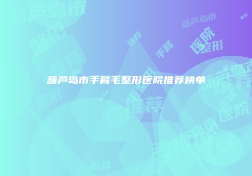 葫芦岛市手臂毛整形医院推荐榜单