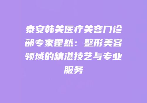 泰安韩美医疗美容门诊部专家霍然：整形美容领域的精湛技艺与专业服务