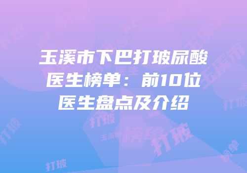 玉溪市下巴打玻尿酸医生榜单：前10位医生盘点及介绍