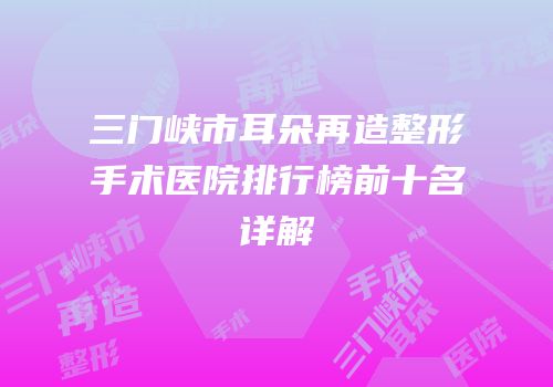 三门峡市耳朵再造整形手术医院排行榜前十名详解