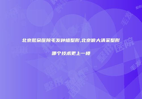 北京熙朵医院毛发种植整形,北京俯大清采整形哪个技术更上一楼