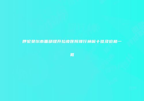 呼伦贝尔市面部提升拉皮医院排行榜前十佳及价格一览