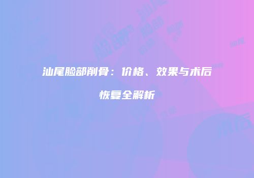 汕尾脸部削骨：价格、效果与术后恢复全解析