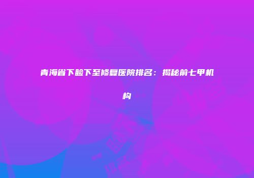 青海省下睑下至修复医院排名：揭秘前七甲机构