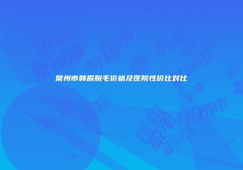 常州市韩辰脱毛价格及医院性价比对比