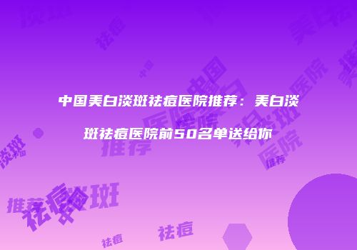 中国美白淡斑祛痘医院推荐：美白淡斑祛痘医院前50名单送给你