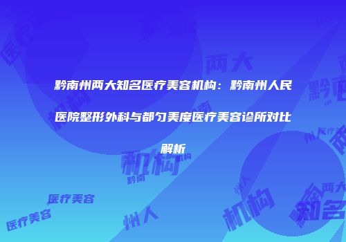 黔南州两大知名医疗美容机构：黔南州人民医院整形外科与都匀美度医疗美容诊所对比解析