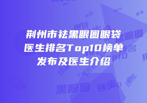 荆州市祛黑眼圈眼袋医生排名Top10榜单发布及医生介绍
