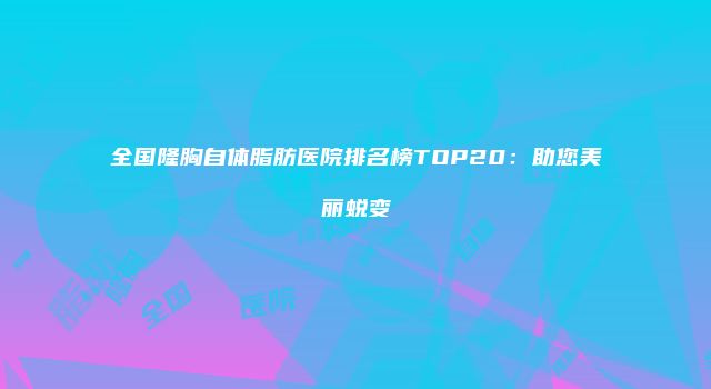 全国隆胸自体脂肪医院排名榜TOP20：助您美丽蜕变
