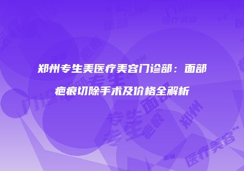 郑州专生美医疗美容门诊部：面部疤痕切除手术及价格全解析