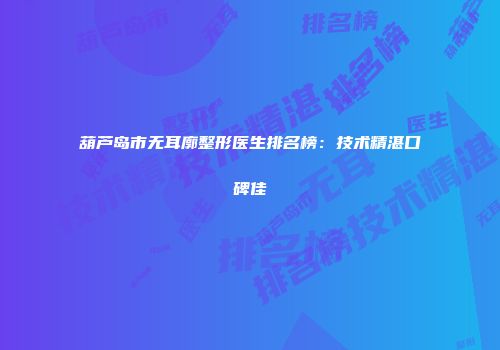 葫芦岛市无耳廓整形医生排名榜：技术精湛口碑佳