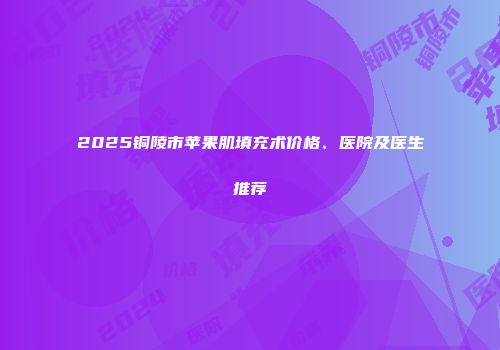2025铜陵市苹果肌填充术价格、医院及医生推荐