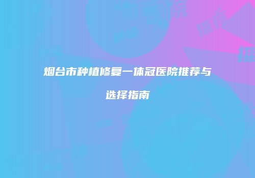 烟台市种植修复一体冠医院推荐与选择指南