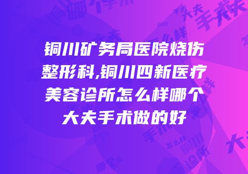 铜川矿务局医院烧伤整形科,铜川四新医疗美容诊所怎么样哪个大夫手术做的好