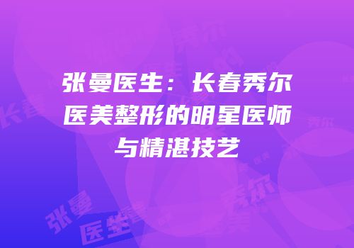 张曼医生：长春秀尔医美整形的明星医师与精湛技艺