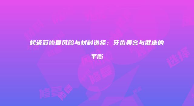 烤瓷冠修复风险与材料选择：牙齿美容与健康的平衡