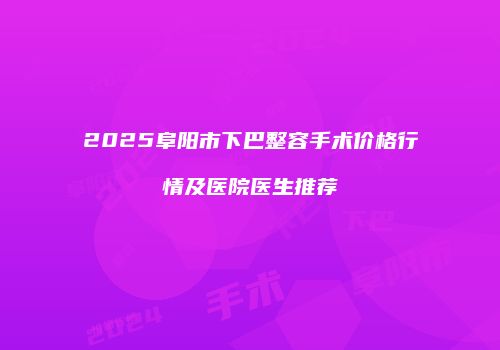 2025阜阳市下巴整容手术价格行情及医院医生推荐